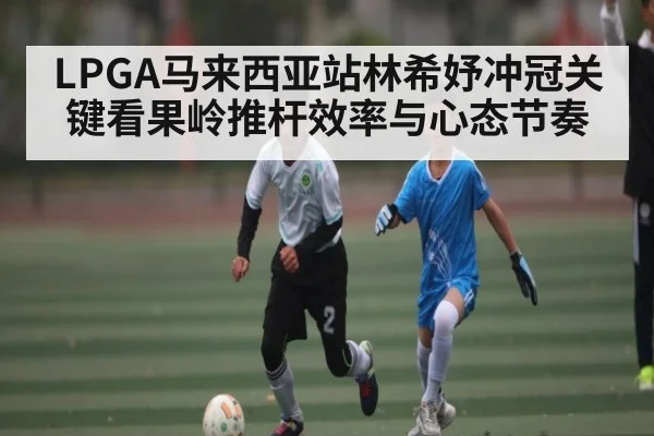 LPGA马来西亚站林希妤冲冠关键看果岭推杆效率与心态节奏