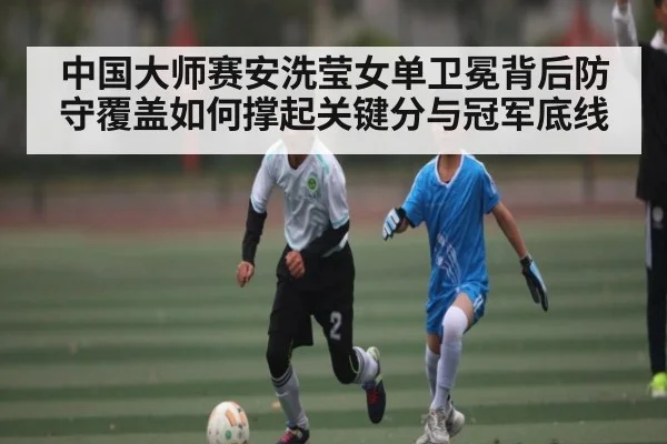 中国大师赛安洗莹女单卫冕背后防守覆盖如何撑起关键分与冠军底线